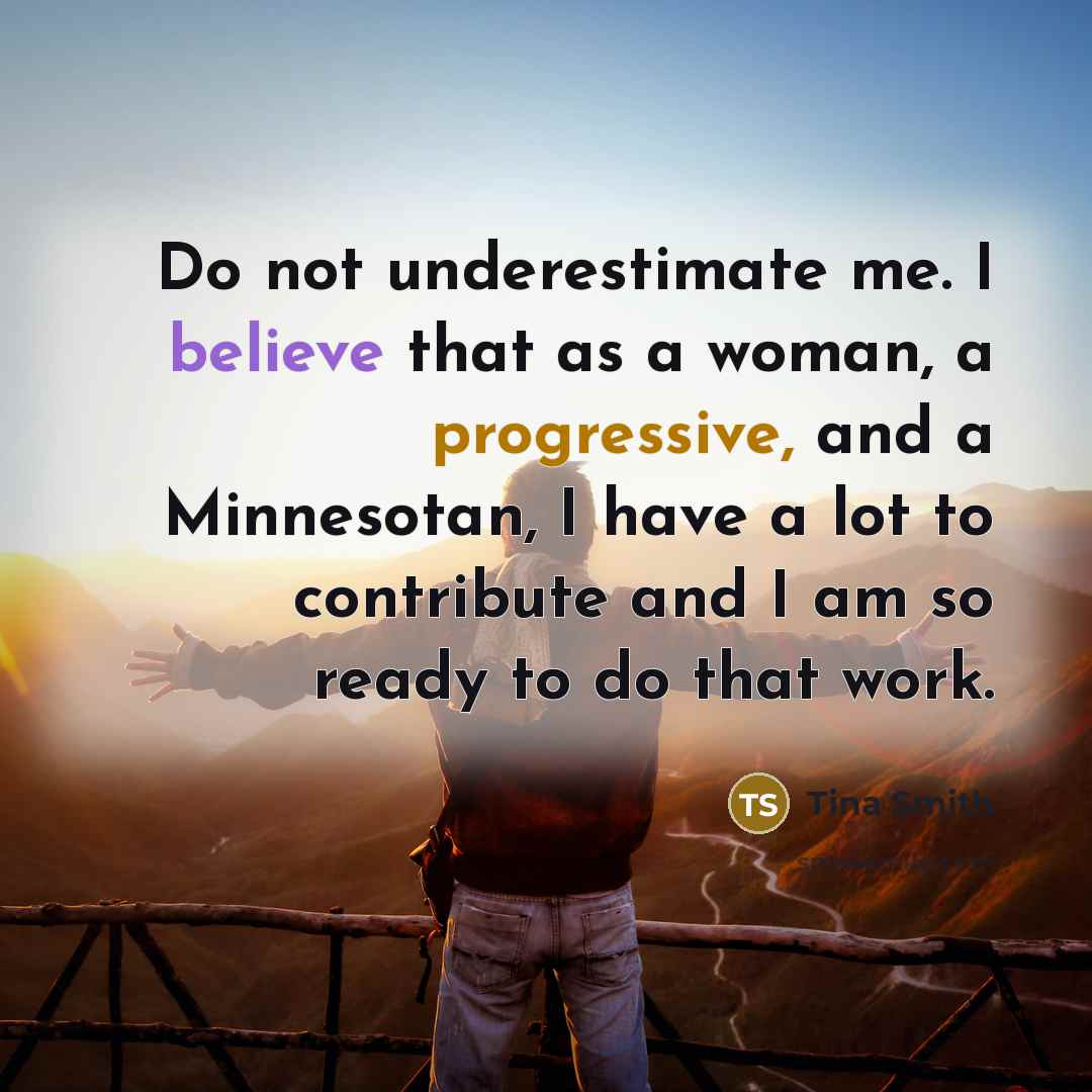 “Do not underestimate me. I believe that as a woman, a progressive, and a Minnesotan, I have a lot to contribute and I am so ready to do that work.” quote by Tina Smith