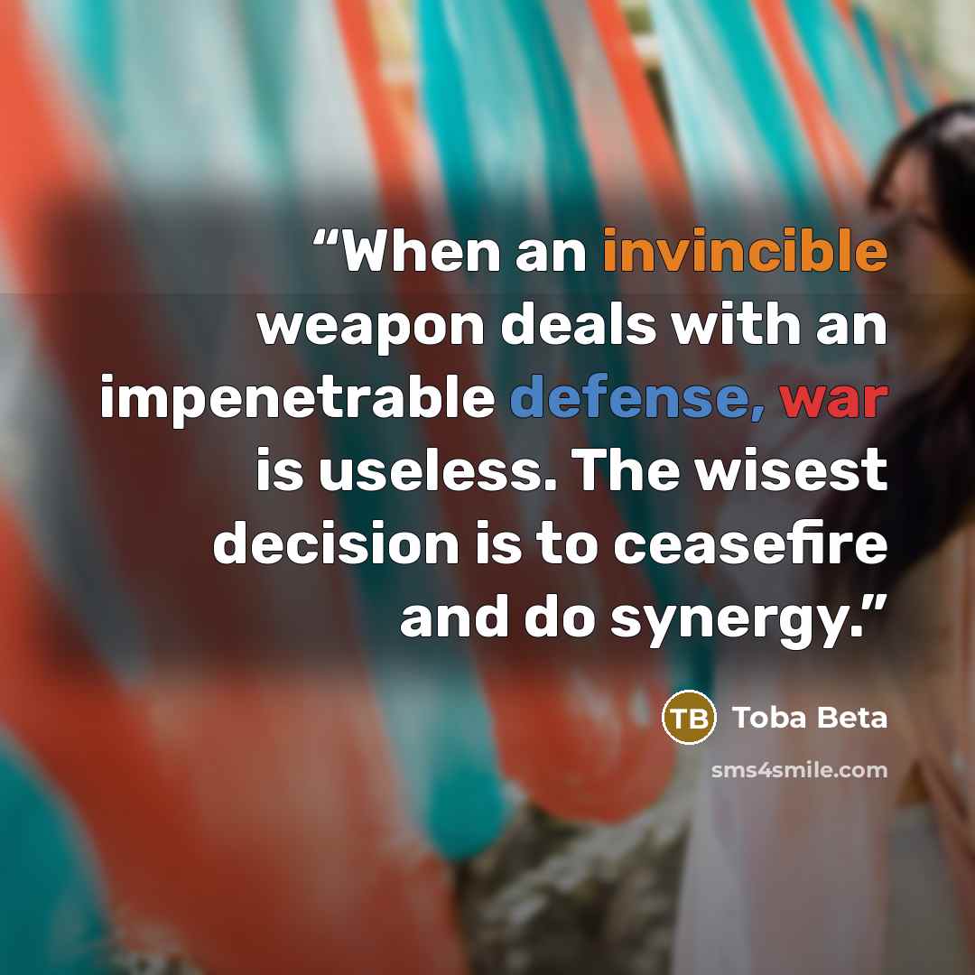 “When an invincible weapon deals with an impenetrable defense, war is useless. The wisest decision is to ceasefire and do synergy.” quote by Toba Beta