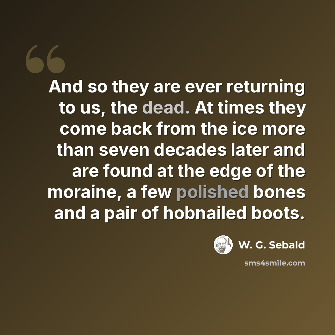 “And so they are ever returning to us, the dead. At times they come back from the ice more than seven decades later and are found at the edge of the moraine, a few polished bones and a pair of hobnailed boots.” quote by W. G. Sebald