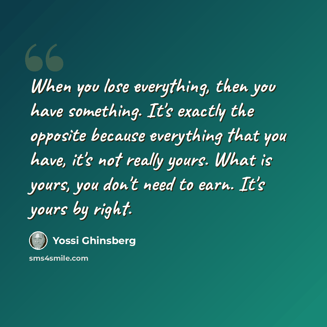 “When you lose everything, then you have something. It's exactly the opposite because everything that you have, it's not really yours. What is yours, you don't need to earn. It's yours by right.” quote by Yossi Ghinsberg