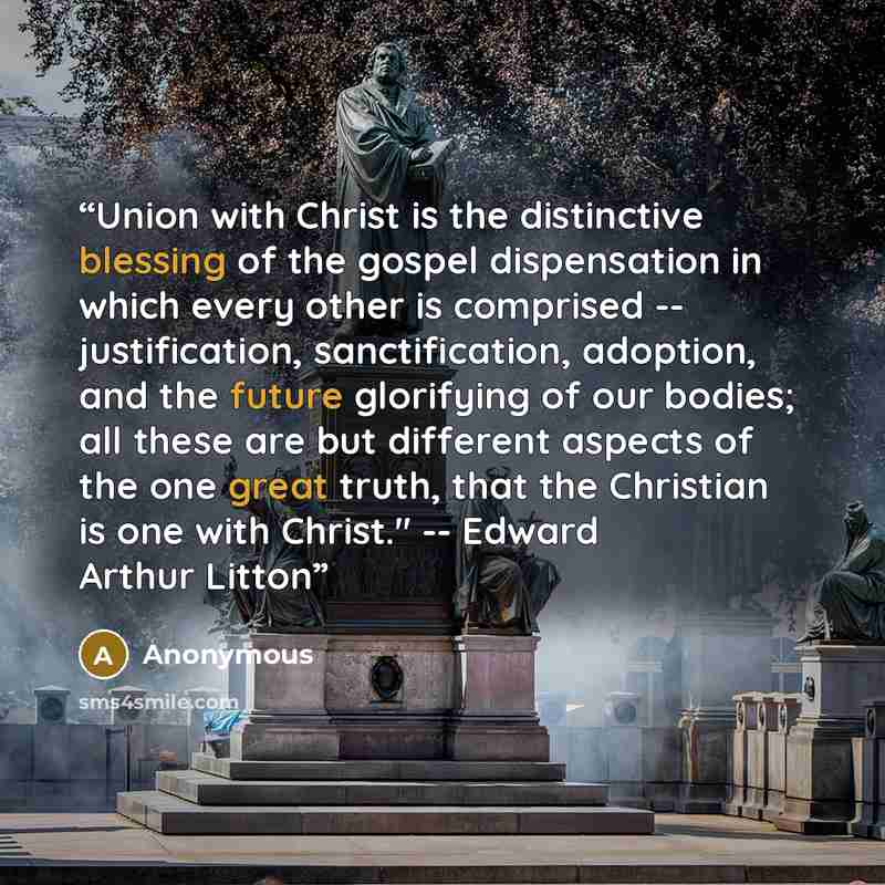 “Union with Christ is the distinctive blessing of the gospel dispensation in which every other is comprised -- justification, sanctification, adoption, and the future glorifying of our bodies; all these are but different aspects of the one great truth, that the Christian is one with Christ."…” quote by Anonymous
