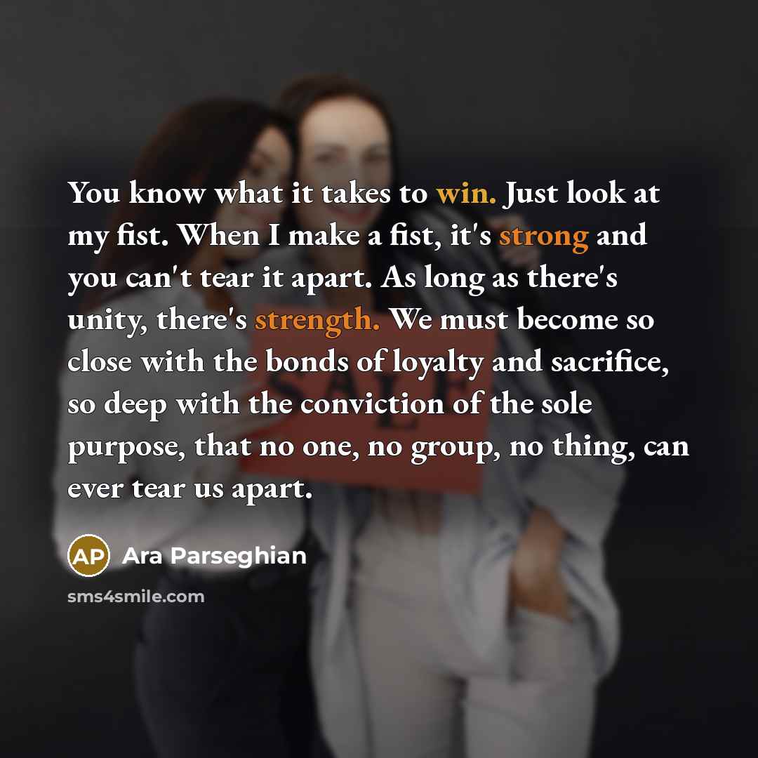 “You know what it takes to win. Just look at my fist. When I make a fist, it's strong and you can't tear it apart. As long as there's unity, there's strength. We must become so close with the bonds of loyalty and sacrifice, so deep with the conviction of the sole purpose, that no one, no group, no…” quote by Ara Parseghian