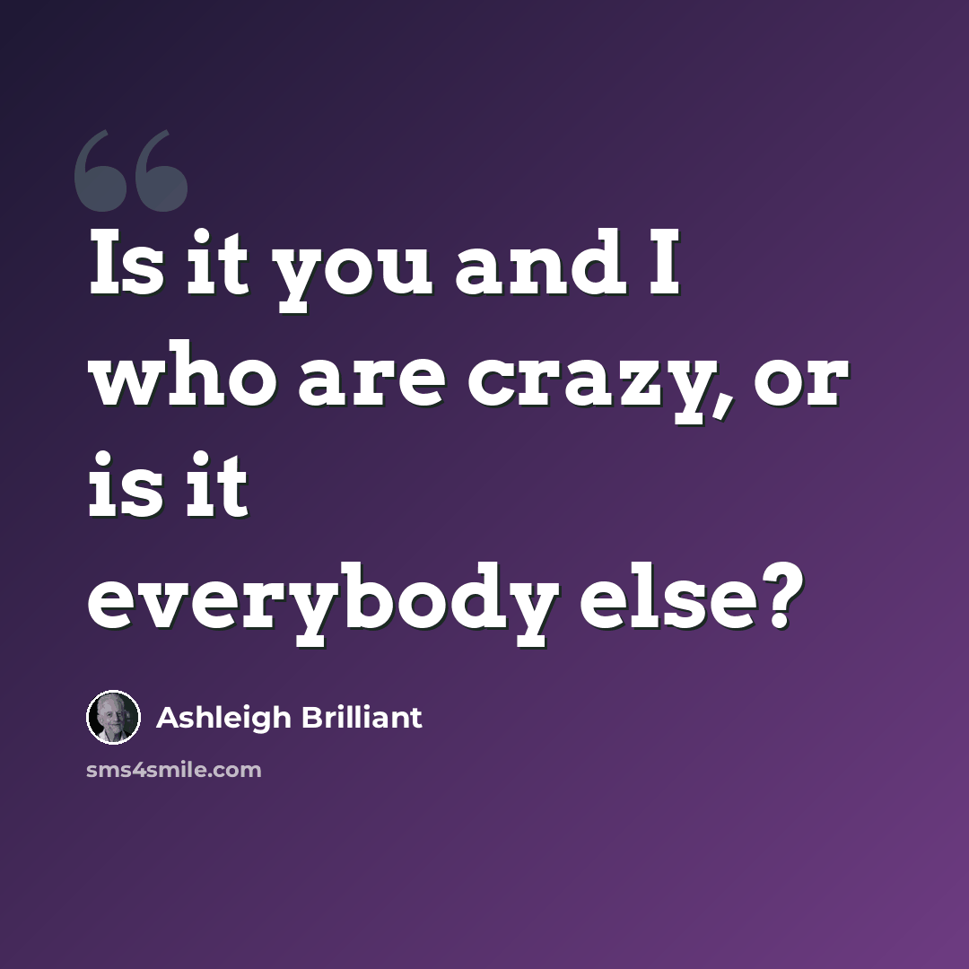 “Is it you and I who are crazy, or is it everybody else?” quote by Ashleigh Brilliant