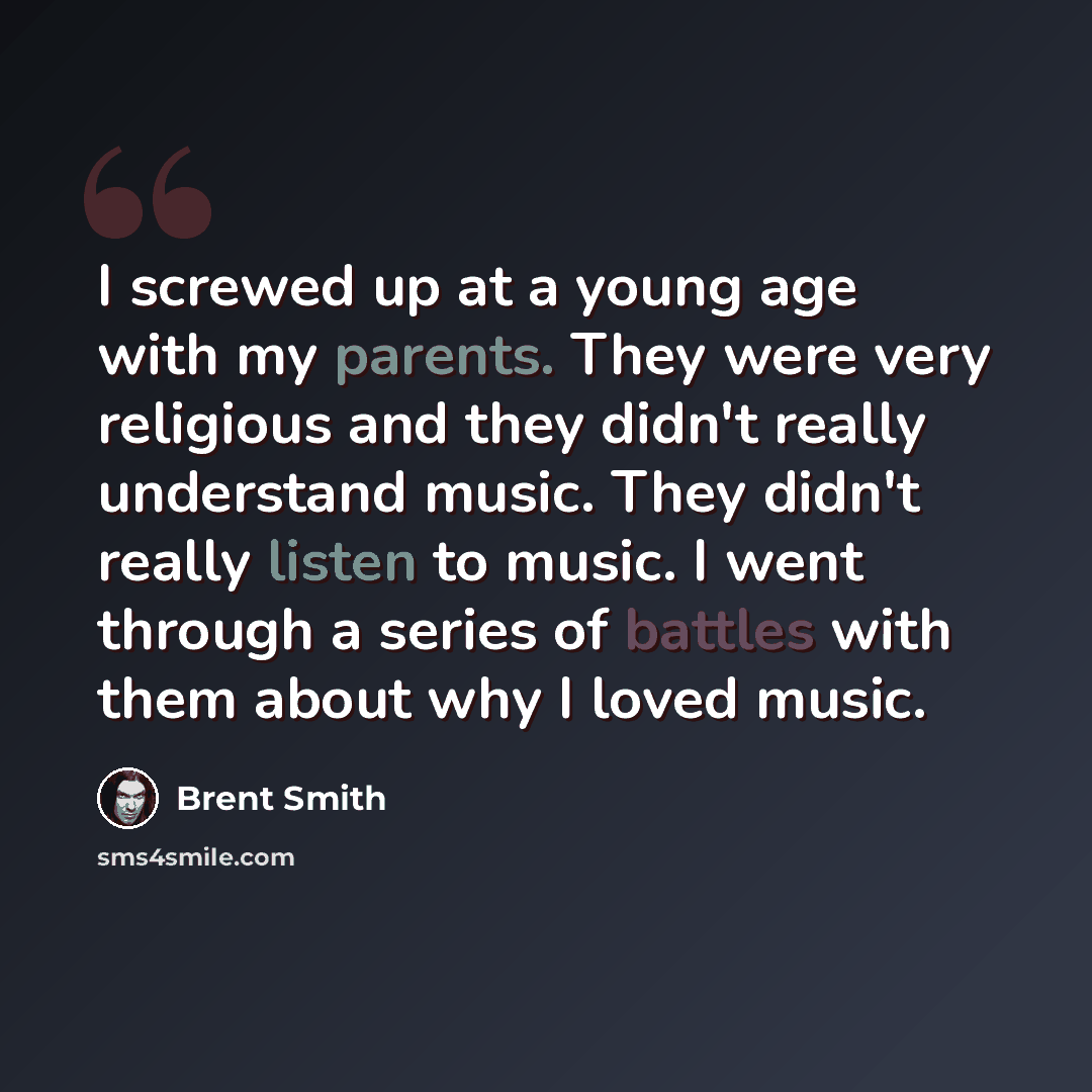 “I screwed up at a young age with my parents. They were very religious and they didn't really understand music. They didn't really listen to music. I went through a series of battles with them about why I loved music.” quote by Brent Smith
