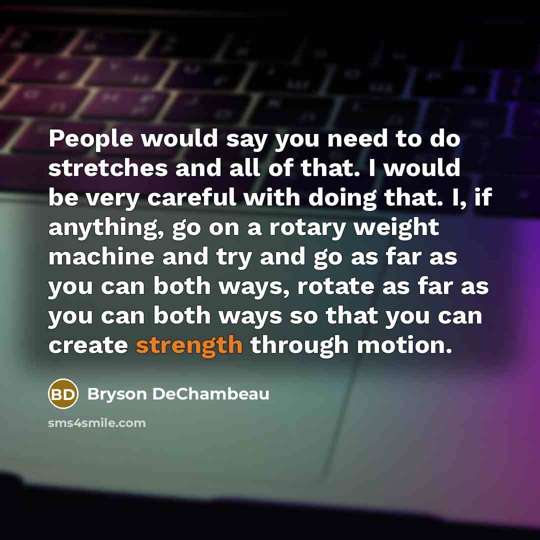 “People would say you need to do stretches and all of that. I would be very careful with doing that. I, if anything, go on a rotary weight machine and try and go as far as you can both ways, rotate as far as you can both ways so that you can create strength through motion.” quote by Bryson DeChambeau