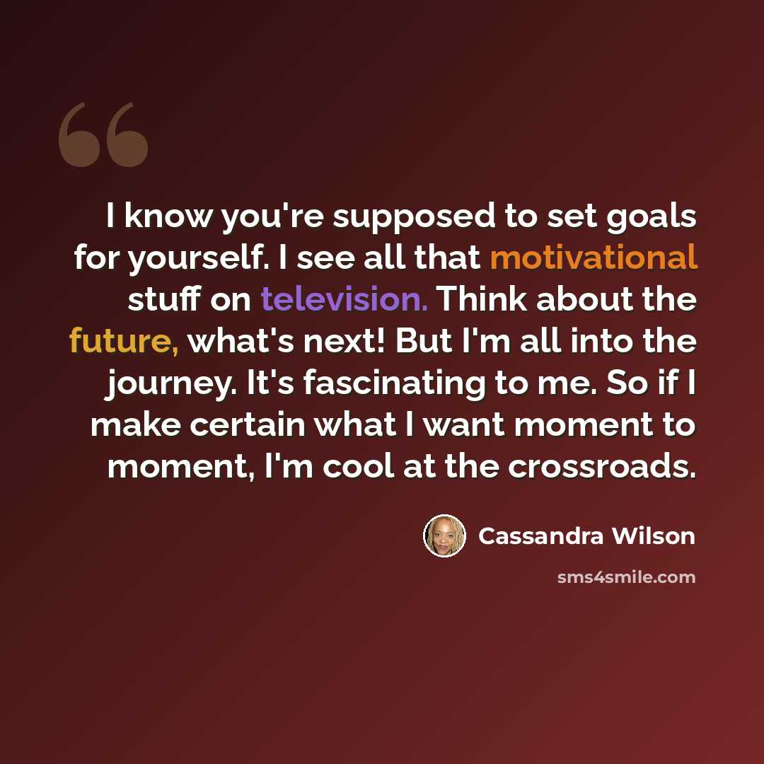 “I know you're supposed to set goals for yourself. I see all that motivational stuff on television. Think about the future, what's next! But I'm all into the journey. It's fascinating to me. So if I make certain what I want moment to moment, I'm cool at the crossroads.” quote by Cassandra Wilson