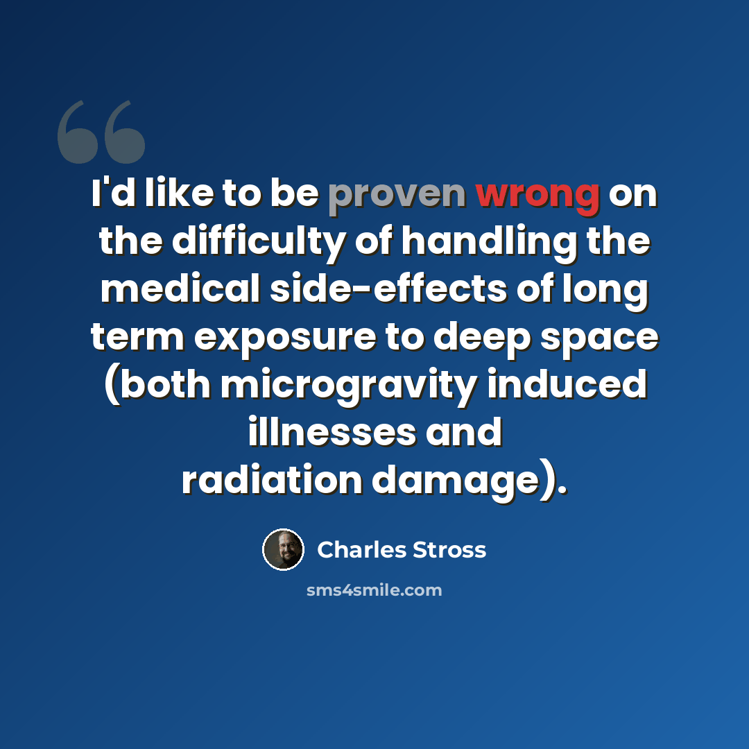 “I'd like to be proven wrong on the difficulty of handling the medical side-effects of long term exposure to deep space (both microgravity induced illnesses and radiation damage).” quote by Charles Stross