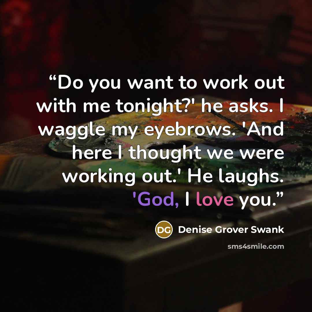 “Do you want to work out with me tonight?' he asks. I waggle my eyebrows. 'And here I thought we were working out.' He laughs. 'God, I love you.” quote by Denise Grover Swank