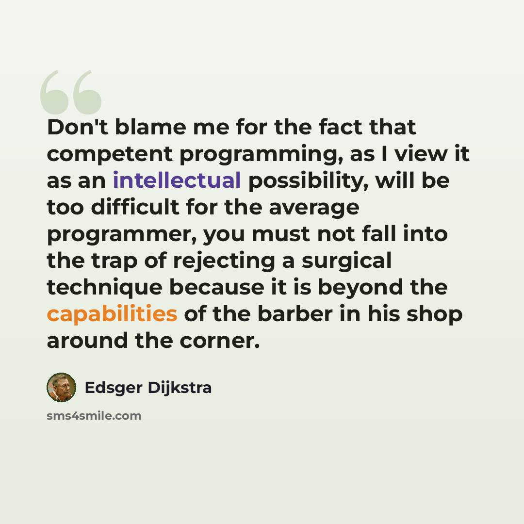 “Don't blame me for the fact that competent programming, as I view it as an intellectual possibility, will be too difficult for the average programmer, you must not fall into the trap of rejecting a surgical technique because it is beyond the capabilities of the barber in his shop around the corner.” quote by Edsger Dijkstra