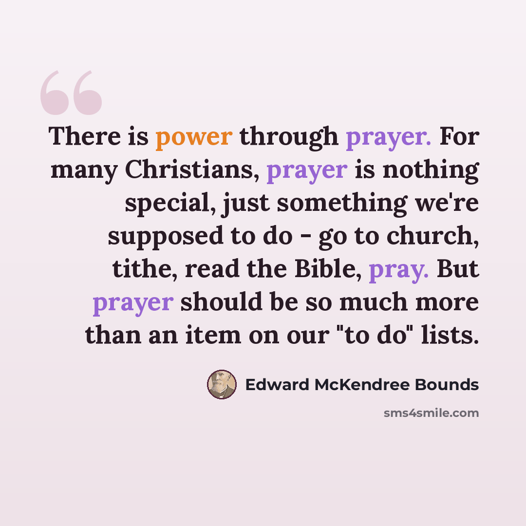 “There is power through prayer. For many Christians, prayer is nothing special, just something we're supposed to do - go to church, tithe, read the Bible, pray. But prayer should be so much more than an item on our "to do" lists.” quote by Edward McKendree Bounds