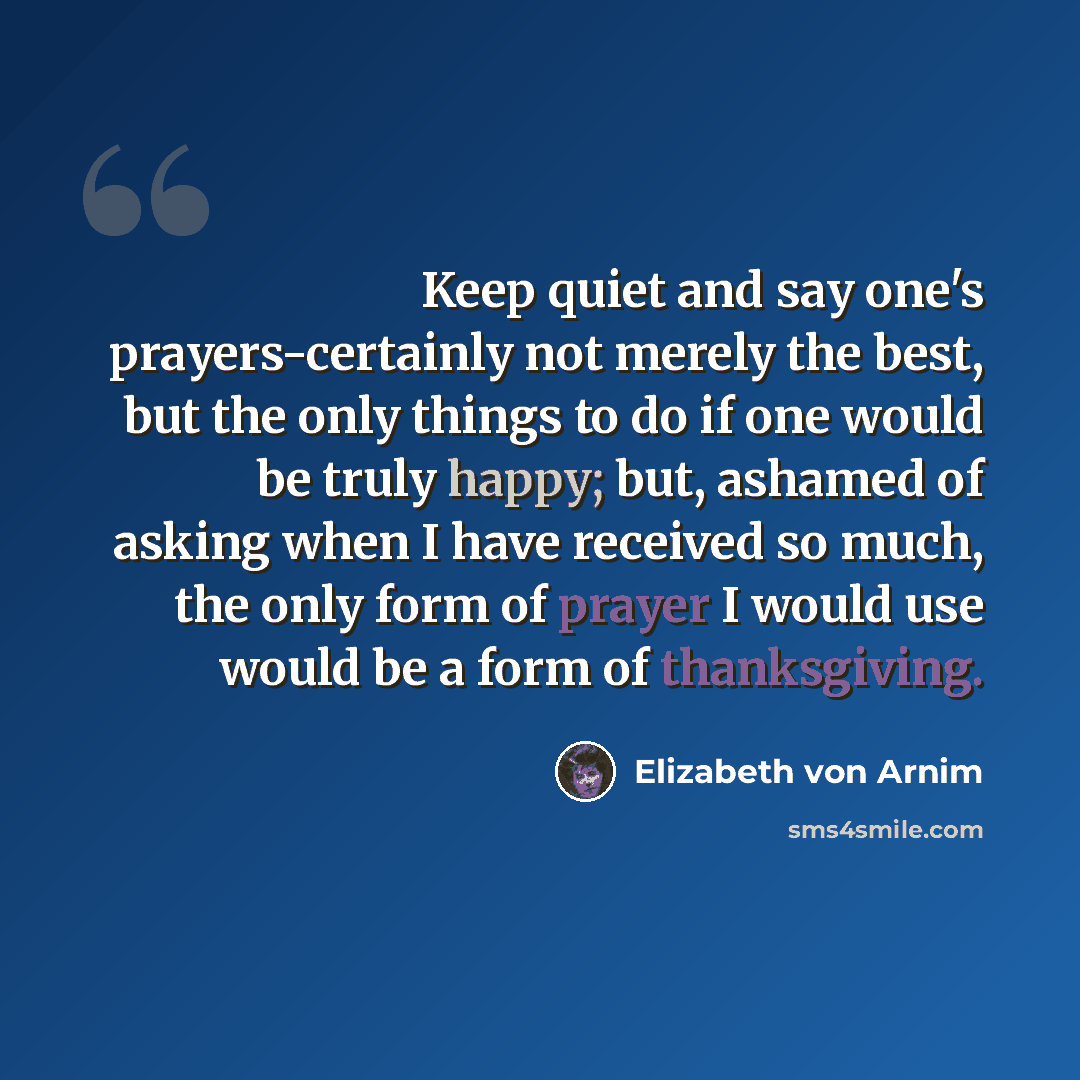 “Keep quiet and say one's prayers-certainly not merely the best, but the only things to do if one would be truly happy; but, ashamed of asking when I have received so much, the only form of prayer I would use would be a form of thanksgiving.” quote by Elizabeth von Arnim