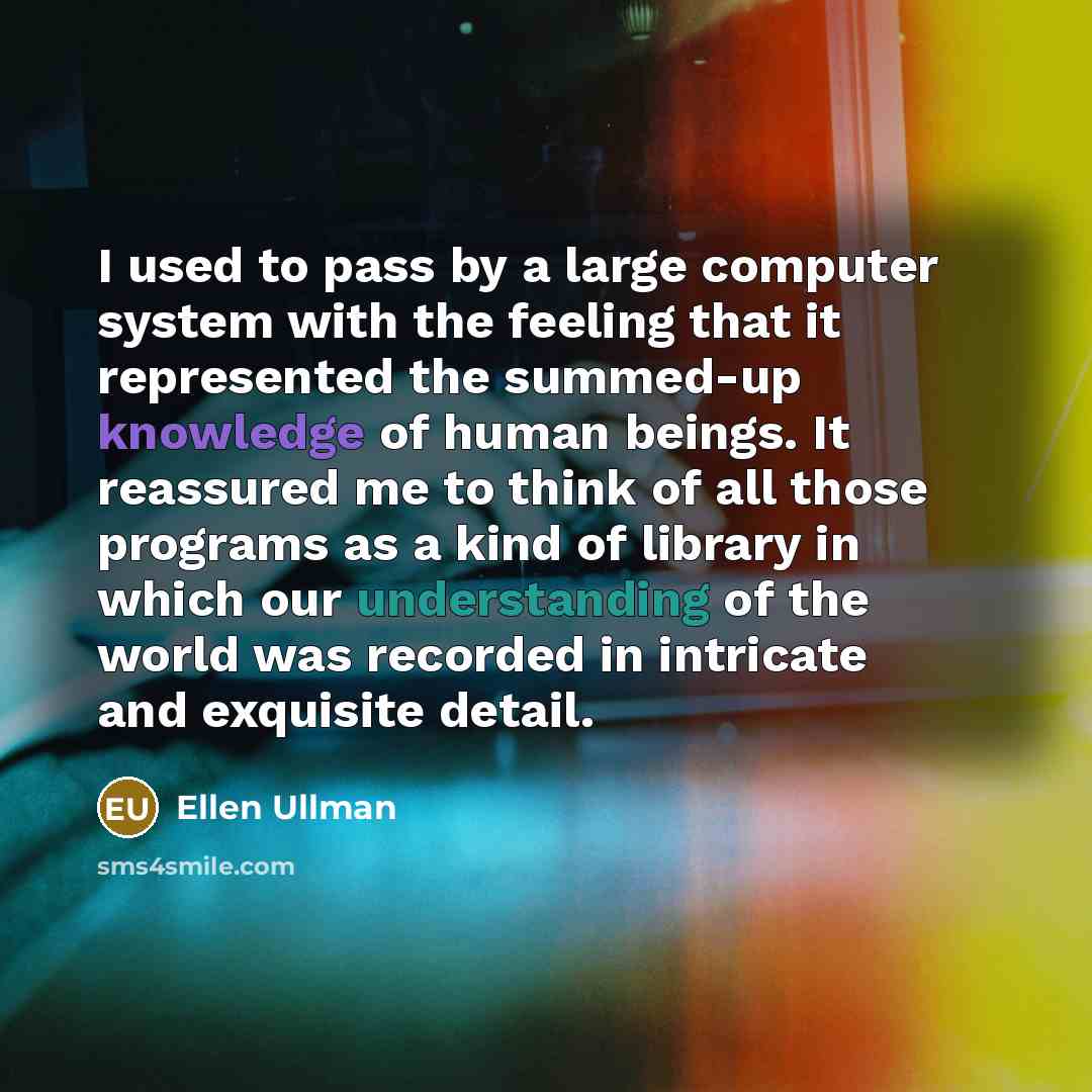 “I used to pass by a large computer system with the feeling that it represented the summed-up knowledge of human beings. It reassured me to think of all those programs as a kind of library in which our understanding of the world was recorded in intricate and exquisite detail.” quote by Ellen Ullman