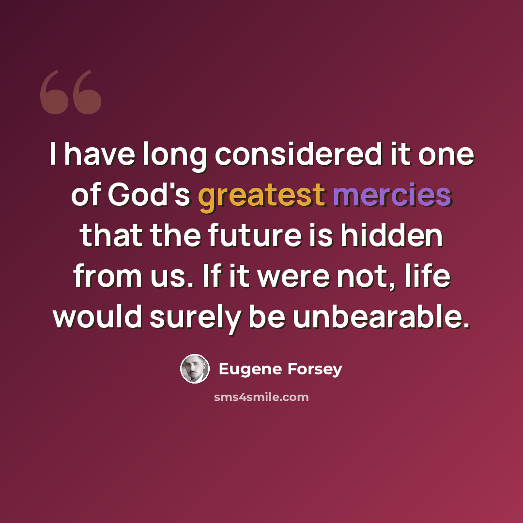“I have long considered it one of God's greatest mercies that the future is hidden from us. If it were not, life would surely be unbearable.” quote by Eugene Forsey