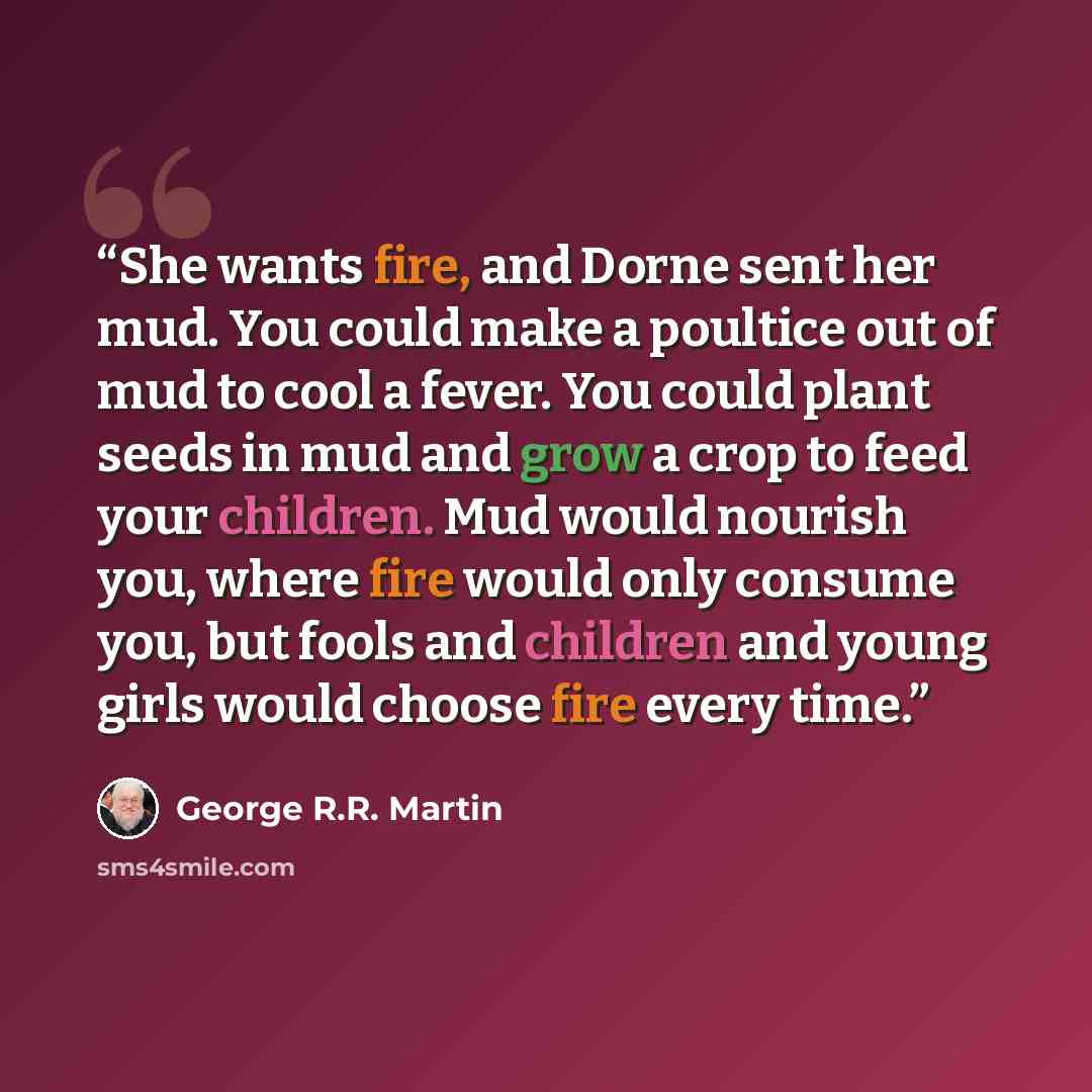 “She wants fire, and Dorne sent her mud. You could make a poultice out of mud to cool a fever. You could plant seeds in mud and grow a crop to feed your children. Mud would nourish you, where fire would only consume you, but fools and children and young girls would choose fire every time.” quote by George R.R. Martin