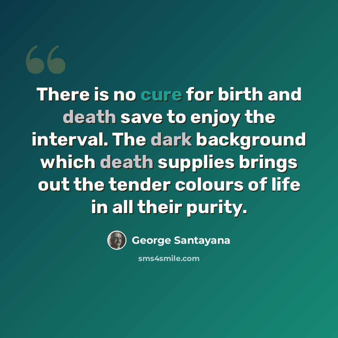 “There is no cure for birth and death save to enjoy the interval. The dark background which death supplies brings out the tender colours of life in all their purity.” quote by George Santayana