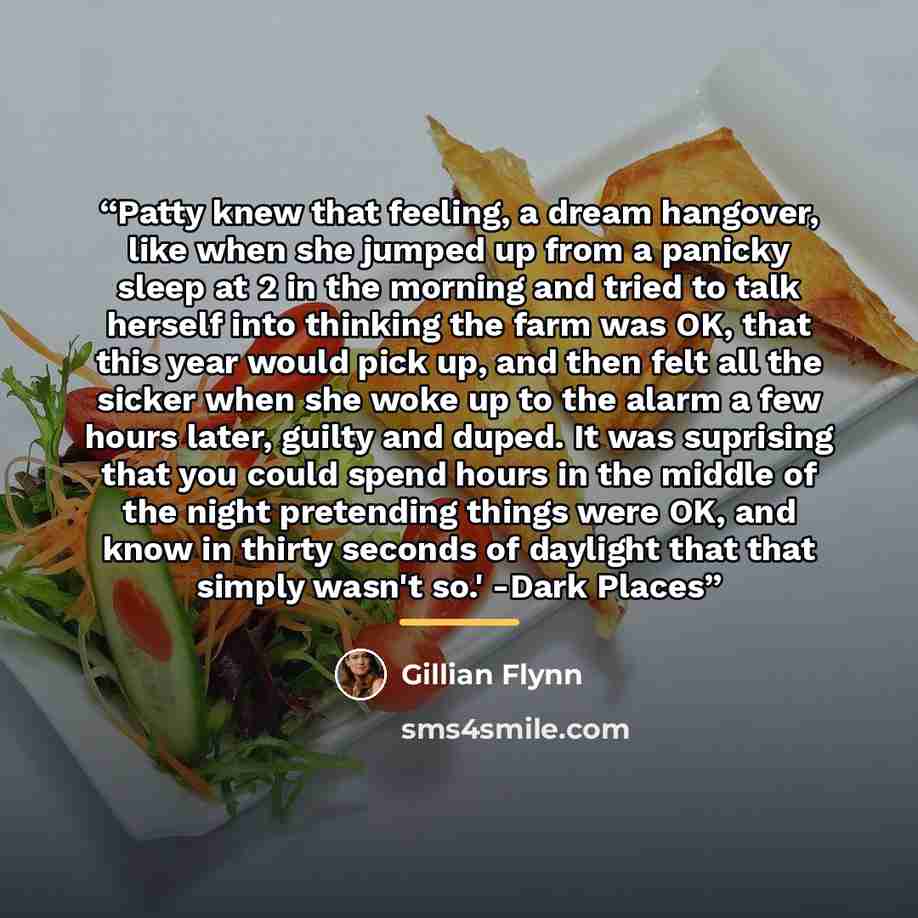“Patty knew that feeling, a dream hangover, like when she jumped up from a panicky sleep at 2 in the morning and tried to talk herself into thinking the farm was OK, that this year would pick up, and then felt all the sicker when she woke up to the alarm a few hours later, guilty and duped. It was…” quote by Gillian Flynn