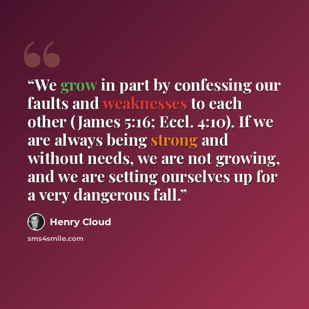“We grow in part by confessing our faults and weaknesses to each other (James 5:16; Eccl. 4:10). If we are always being strong and without needs, we are not growing, and we are setting ourselves up for a very dangerous fall.” quote by Henry Cloud