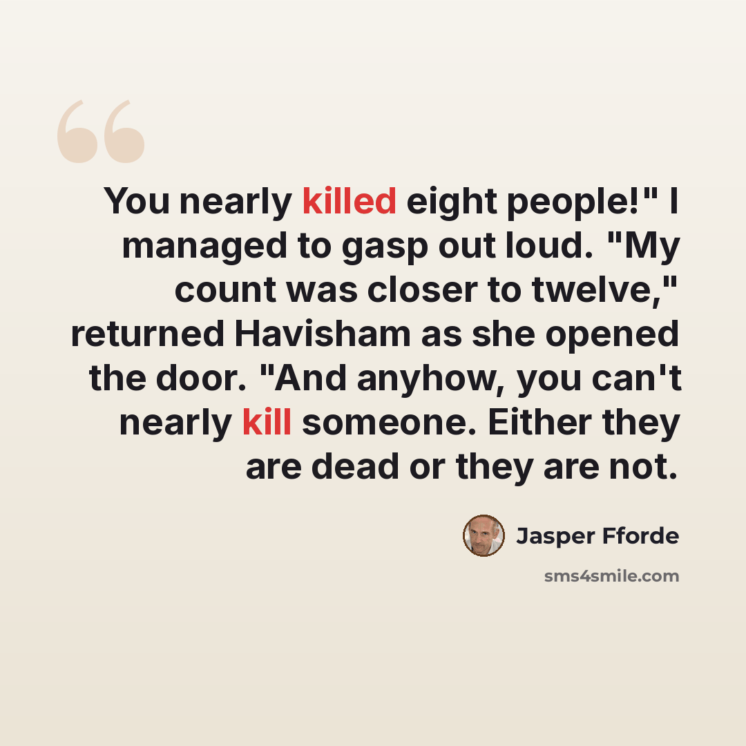 “You nearly killed eight people!" I managed to gasp out loud. "My count was closer to twelve," returned Havisham as she opened the door. "And anyhow, you can't nearly kill someone. Either they are dead or they are not.” quote by Jasper Fforde