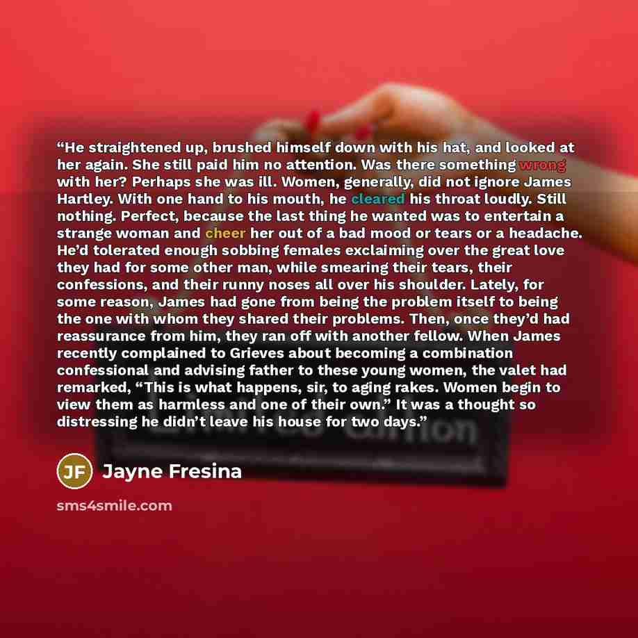 “He straightened up, brushed himself down with his hat, and looked at her again. She still paid him no attention. Was there something wrong with her? Perhaps she was ill. Women, generally, did not ignore James Hartley. With one hand to his mouth, he cleared his throat loudly. Still nothing…” quote by Jayne Fresina