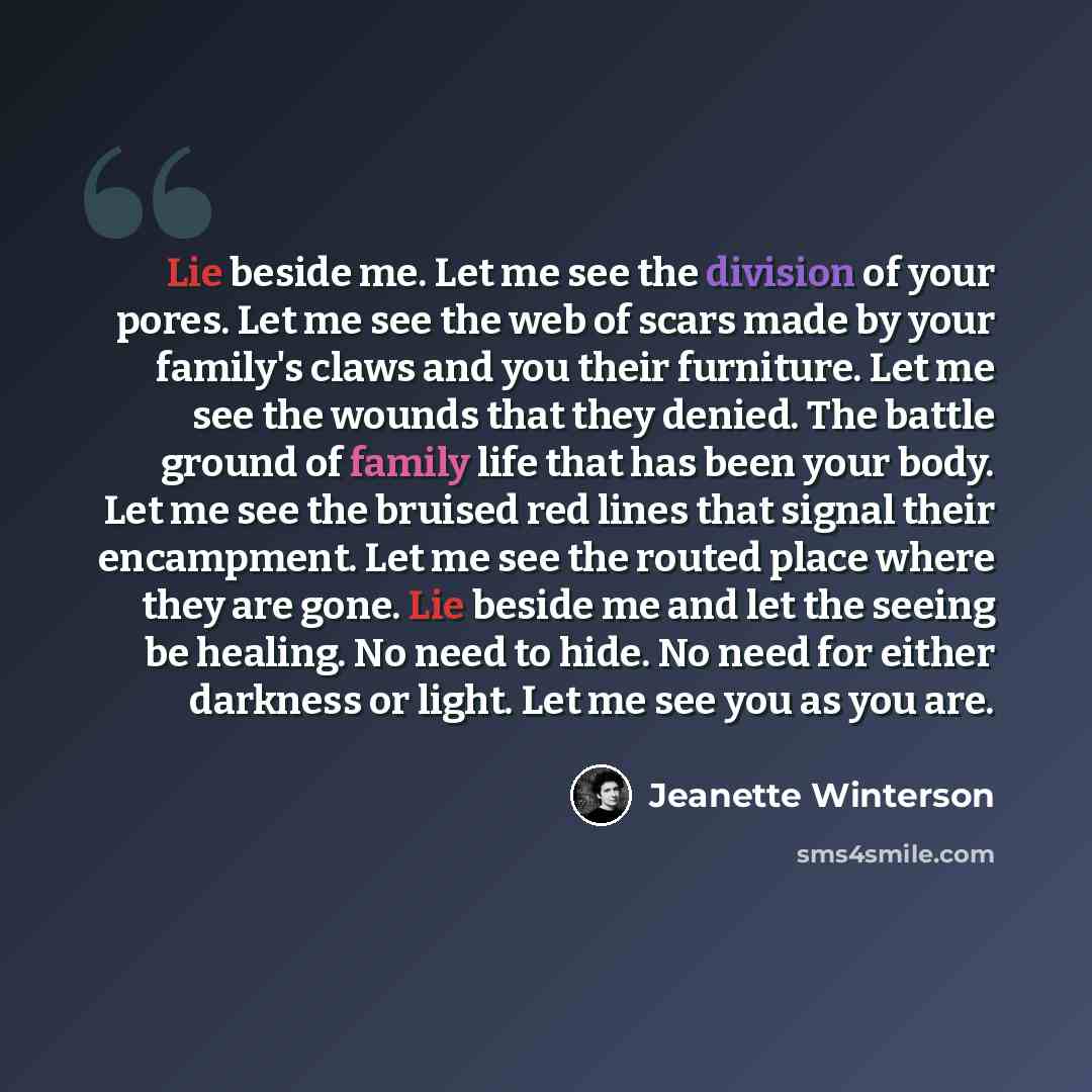 “Lie beside me. Let me see the division of your pores. Let me see the web of scars made by your family's claws and you their furniture. Let me see the wounds that they denied. The battle ground of family life that has been your body. Let me see the bruised red lines that signal their encampment…” quote by Jeanette Winterson