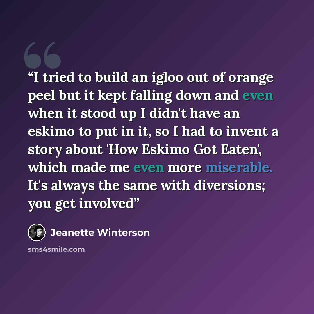 “I tried to build an igloo out of orange peel but it kept falling down and even when it stood up I didn't have an eskimo to put in it, so I had to invent a story about 'How Eskimo Got Eaten', which made me even more miserable. It's always the same with diversions; you get involved” quote by Jeanette Winterson