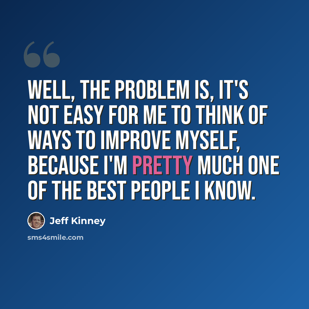 “Well, the problem is, it's not easy for me to think of ways to improve myself, because I'm pretty much one of the best people I know.” quote by Jeff Kinney