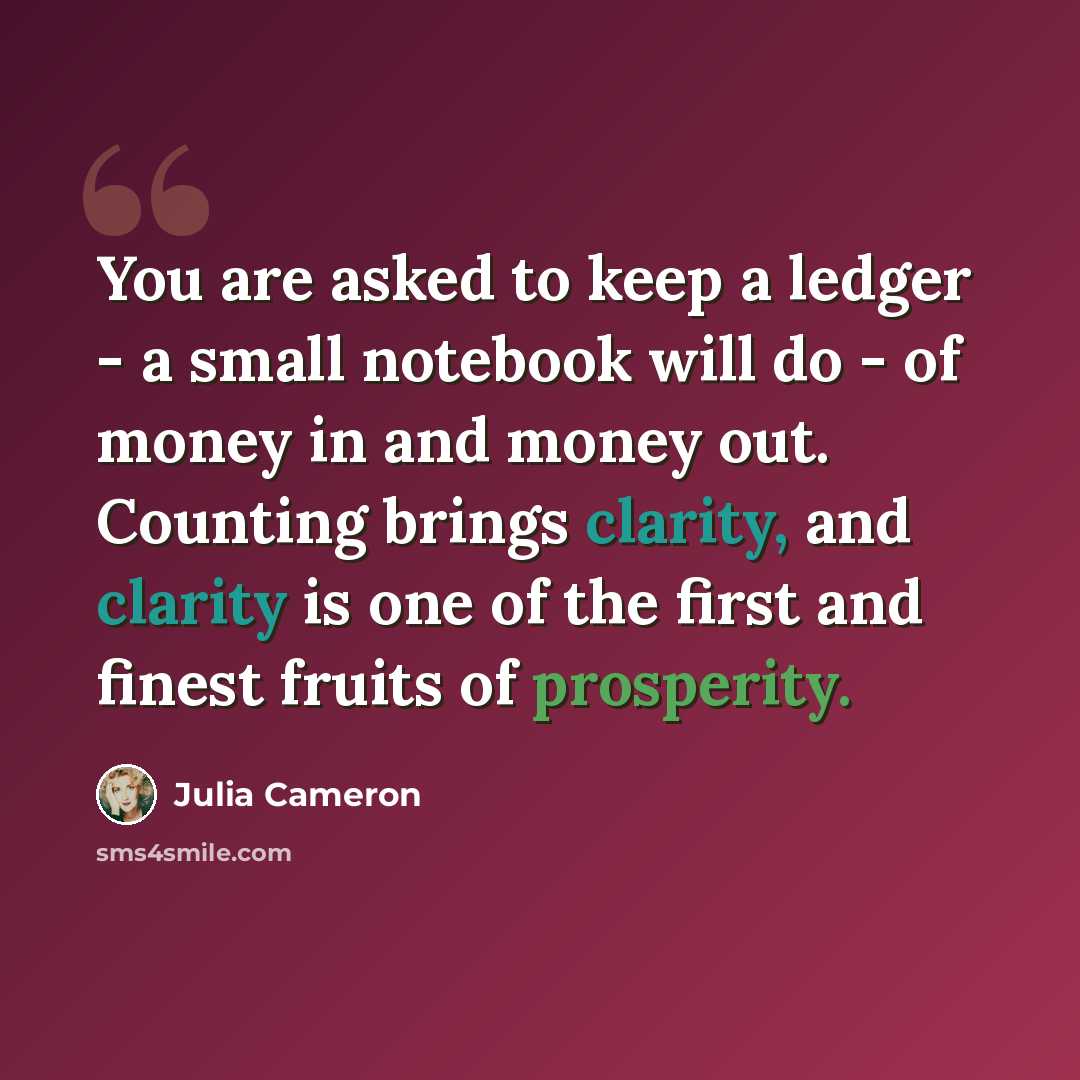 “You are asked to keep a ledger - a small notebook will do - of money in and money out. Counting brings clarity, and clarity is one of the first and finest fruits of prosperity.” quote by Julia Cameron