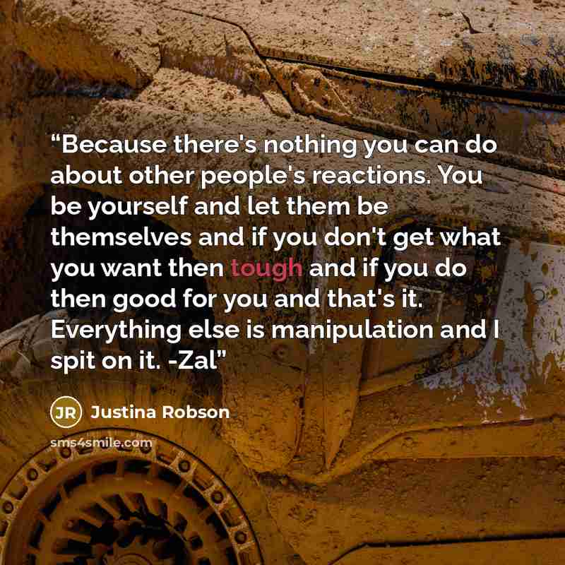 “Because there's nothing you can do about other people's reactions. You be yourself and let them be themselves and if you don't get what you want then tough and if you do then good for you and that's it. Everything else is manipulation and I spit on it. -Zal” quote by Justina Robson