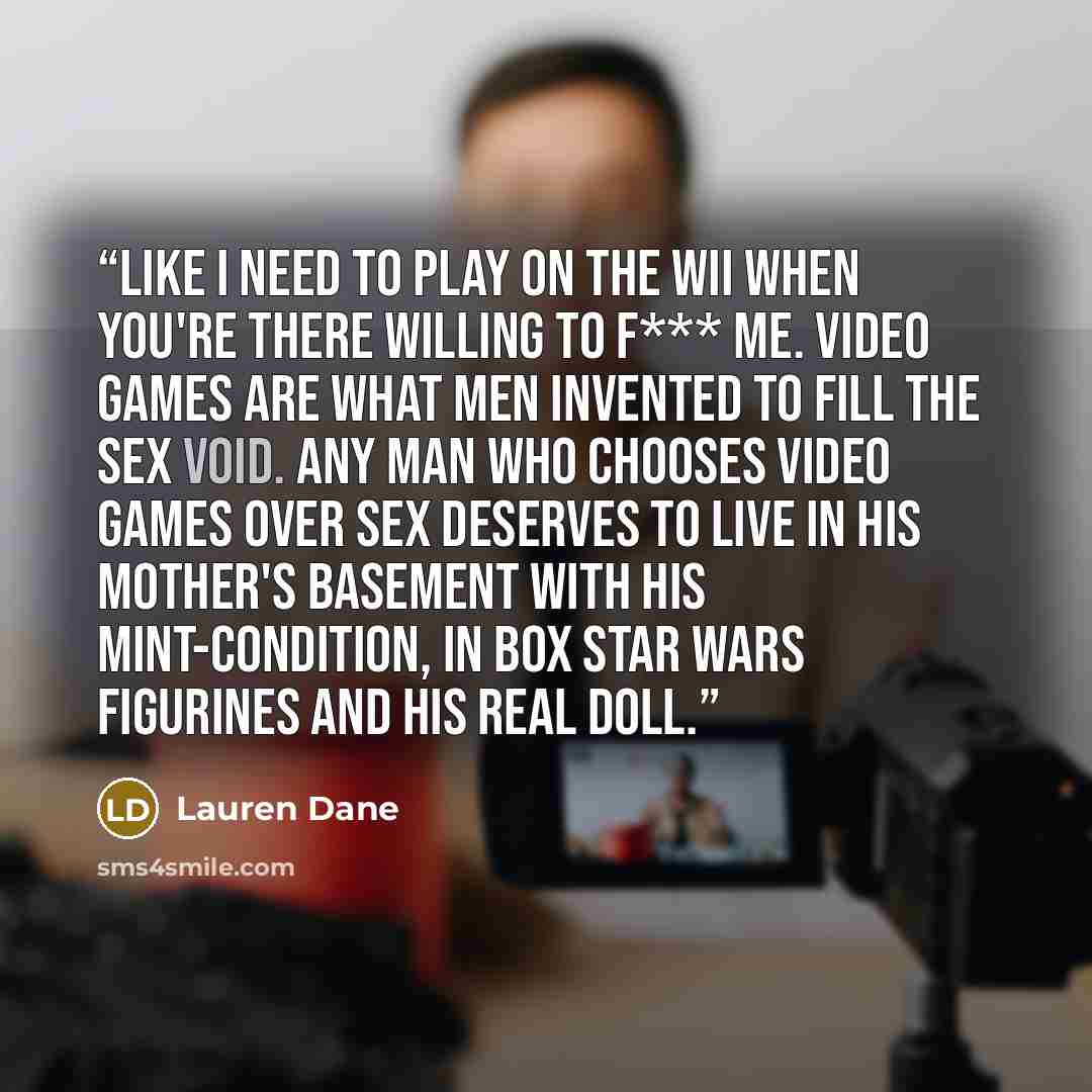 “Like I need to play on the Wii when you're there willing to f*** me. Video games are what men invented to fill the sex void. Any man who chooses video games over sex deserves to live in his mother's basement with his mint-condition, in box Star Wars figurines and his real doll.” quote by Lauren Dane