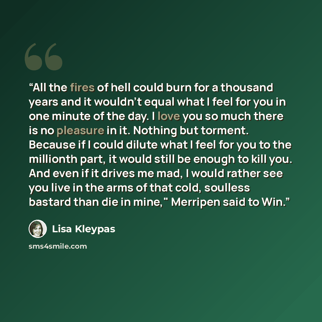 “All the fires of hell could burn for a thousand years and it wouldn't equal what I feel for you in one minute of the day. I love you so much there is no pleasure in it. Nothing but torment. Because if I could dilute what I feel for you to the mil­lionth part, it would still be enough to kill you…” quote by Lisa Kleypas