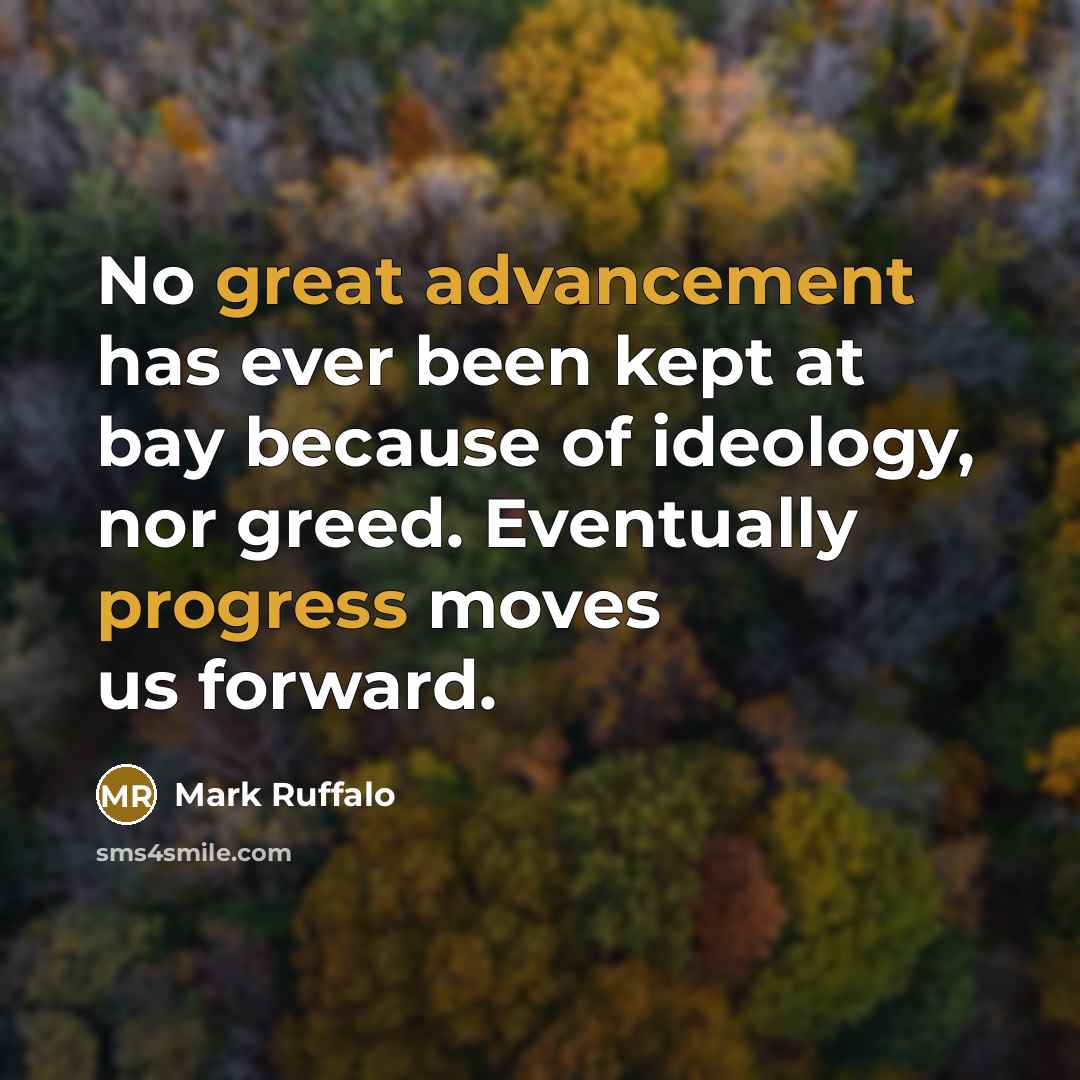 “No great advancement has ever been kept at bay because of ideology, nor greed. Eventually progress moves us forward.” quote by Mark Ruffalo