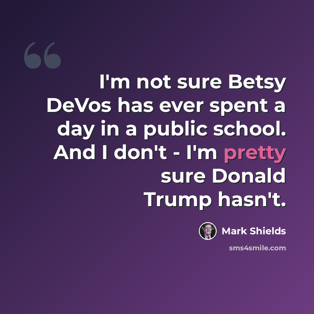 “I'm not sure Betsy DeVos has ever spent a day in a public school. And I don't - I'm pretty sure Donald Trump hasn't.” quote by Mark Shields