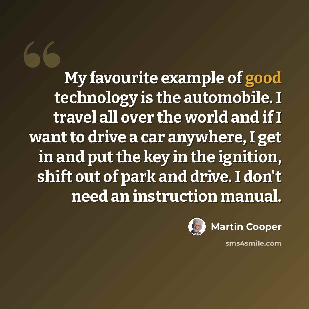 “My favourite example of good technology is the automobile. I travel all over the world and if I want to drive a car anywhere, I get in and put the key in the ignition, shift out of park and drive. I don't need an instruction manual.” quote by Martin Cooper