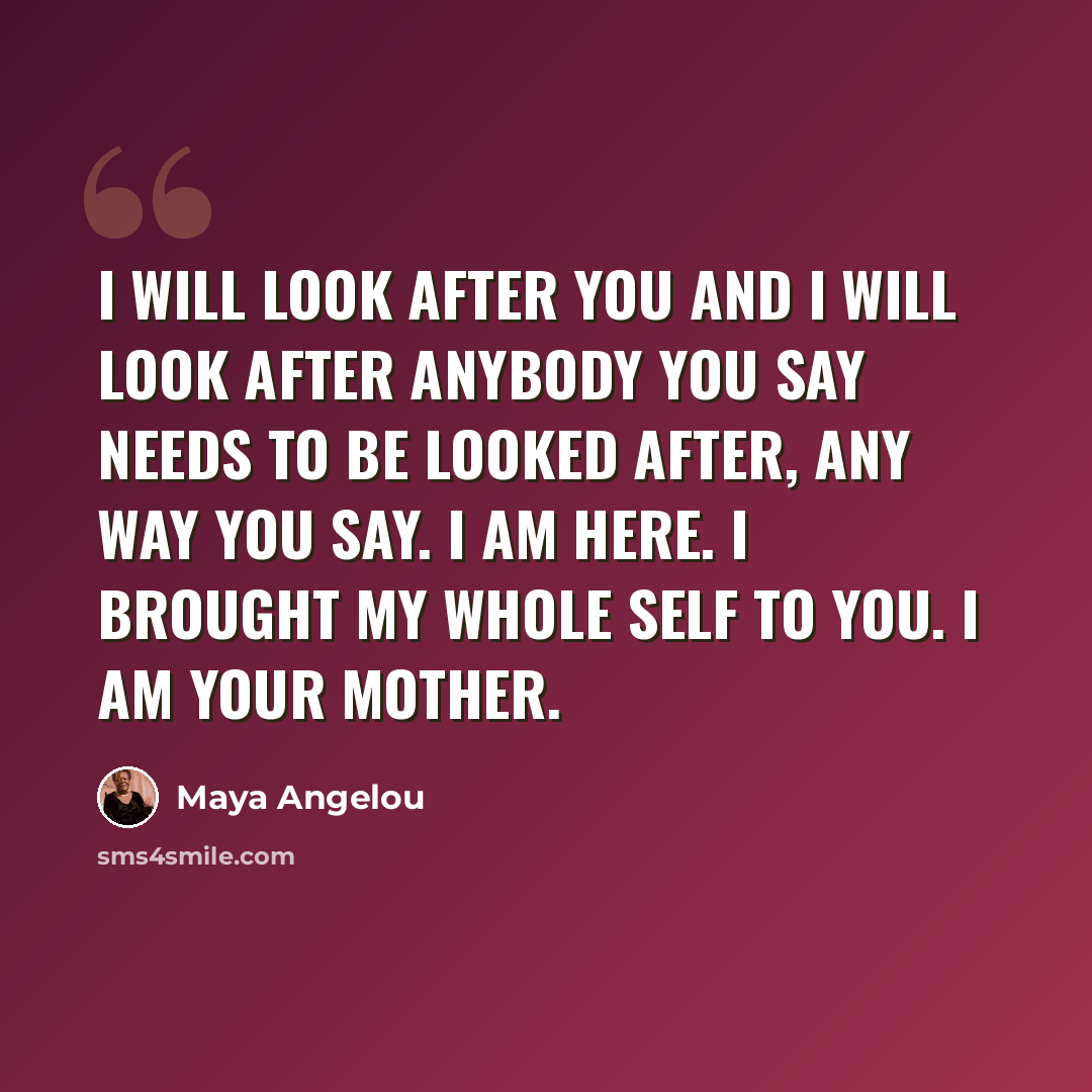 “I will look after you and I will look after anybody you say needs to be looked after, any way you say. I am here. I brought my whole self to you. I am your mother.” quote by Maya Angelou