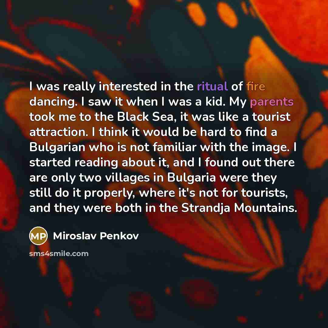 “I was really interested in the ritual of fire dancing. I saw it when I was a kid. My parents took me to the Black Sea, it was like a tourist attraction. I think it would be hard to find a Bulgarian who is not familiar with the image. I started reading about it, and I found out there are only two…” quote by Miroslav Penkov