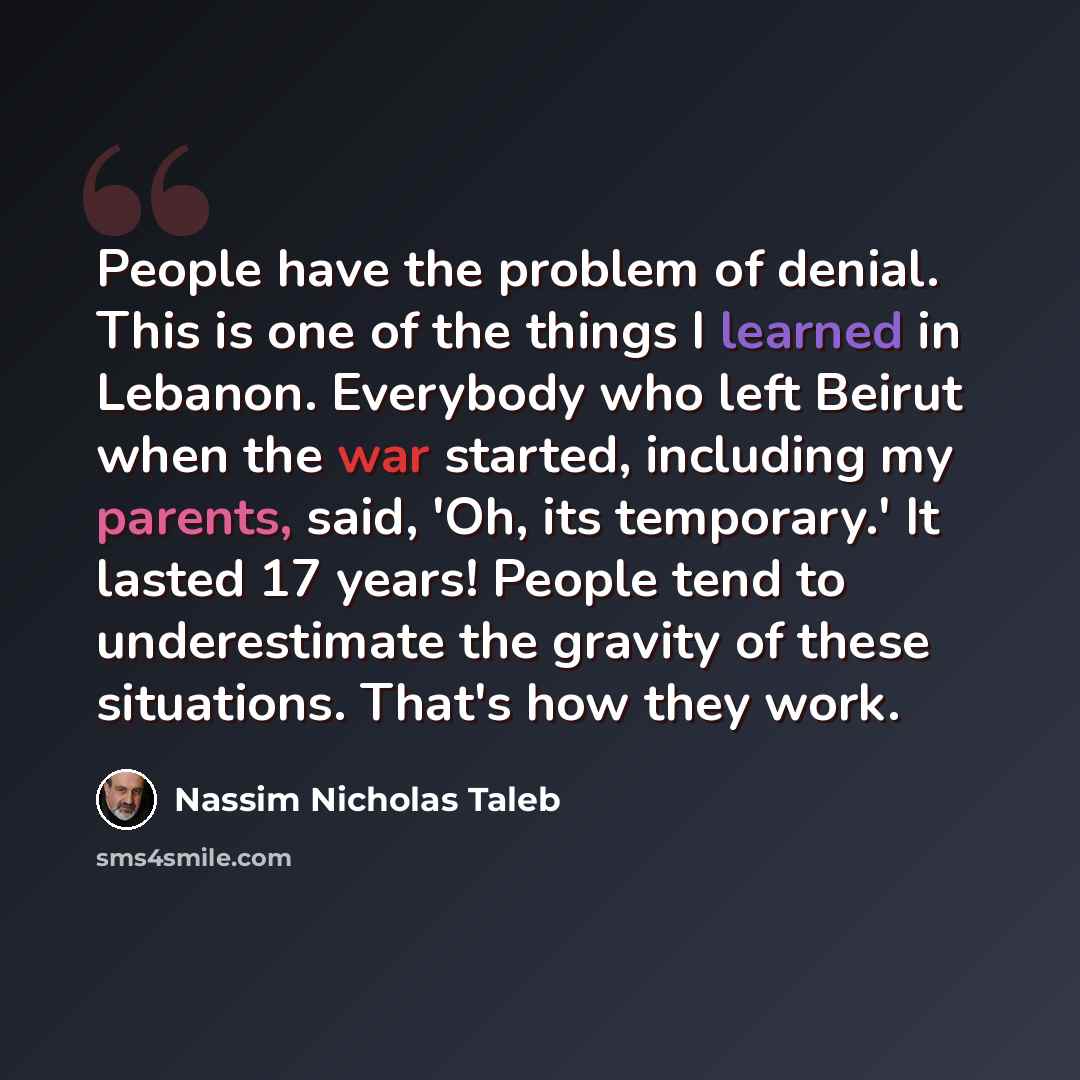 “People have the problem of denial. This is one of the things I learned in Lebanon. Everybody who left Beirut when the war started, including my parents, said, 'Oh, its temporary.' It lasted 17 years! People tend to underestimate the gravity of these situations. That's how they work.” quote by Nassim Nicholas Taleb