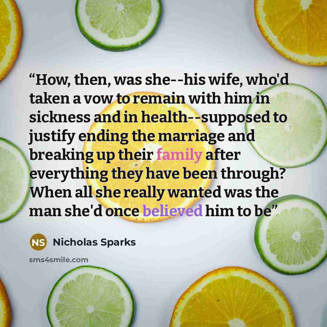 “How, then, was she--his wife, who'd taken a vow to remain with him in sickness and in health--supposed to justify ending the marriage and breaking up their family after everything they have been through? When all she really wanted was the man she'd once believed him to be” quote by Nicholas Sparks