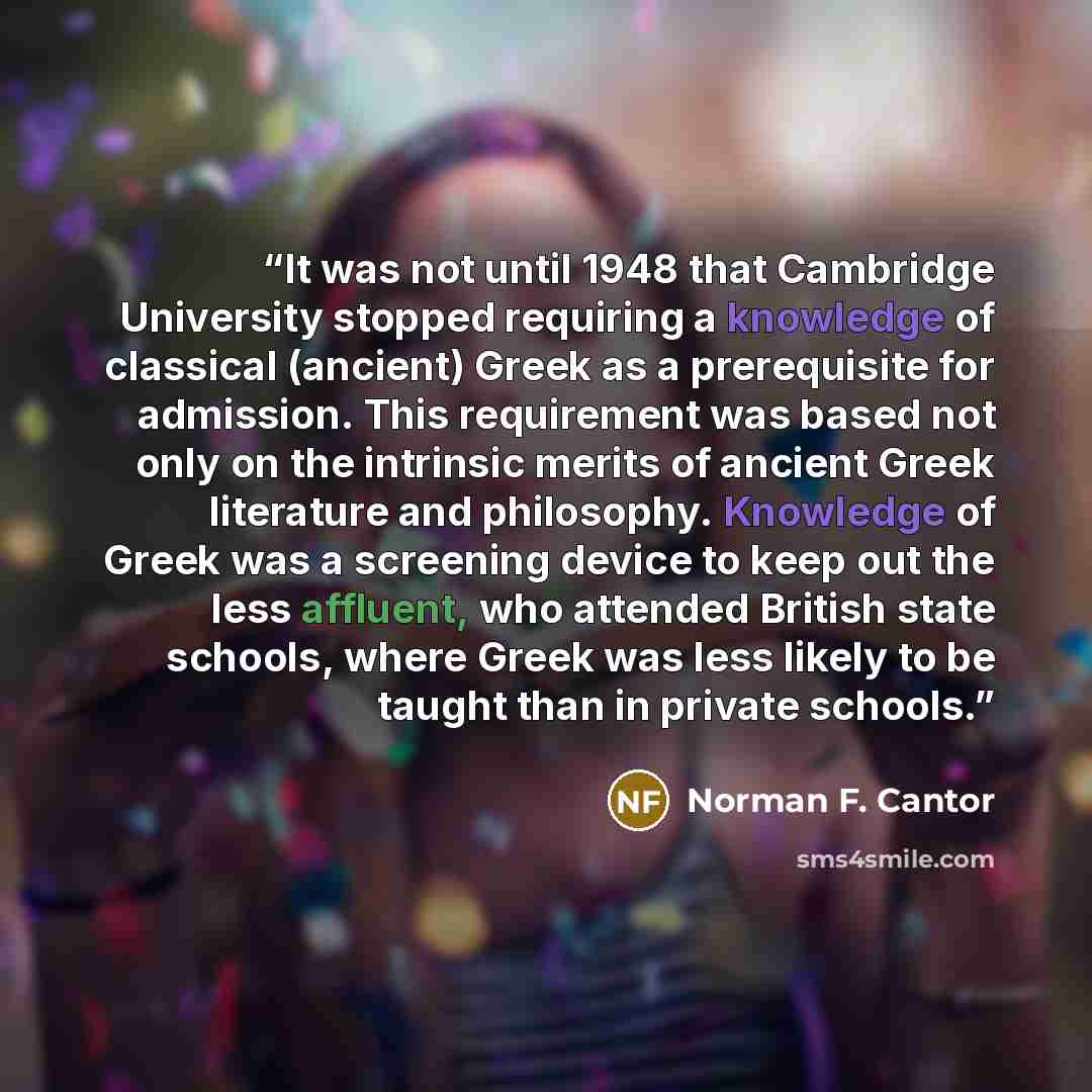 “It was not until 1948 that Cambridge University stopped requiring a knowledge of classical (ancient) Greek as a prerequisite for admission. This requirement was based not only on the intrinsic merits of ancient Greek literature and philosophy. Knowledge of Greek was a screening device to keep out…” quote by Norman F. Cantor