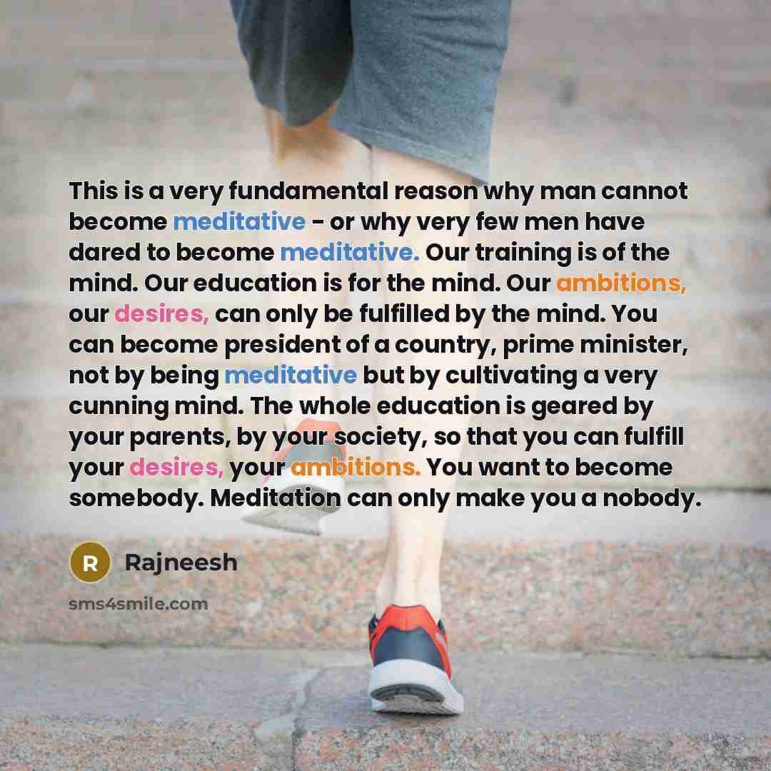“This is a very fundamental reason why man cannot become meditative - or why very few men have dared to become meditative. Our training is of the mind. Our education is for the mind. Our ambitions, our desires, can only be fulfilled by the mind. You can become president of a country, prime…” quote by Rajneesh
