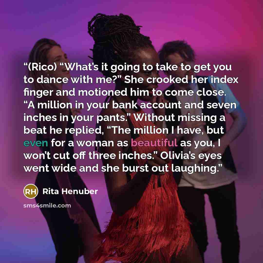 “(Rico) “What’s it going to take to get you to dance with me?” She crooked her index finger and motioned him to come close. “A million in your bank account and seven inches in your pants.” Without missing a beat he replied, “The million I have, but even for a woman as beautiful as you, I won’t cut…” quote by Rita Henuber