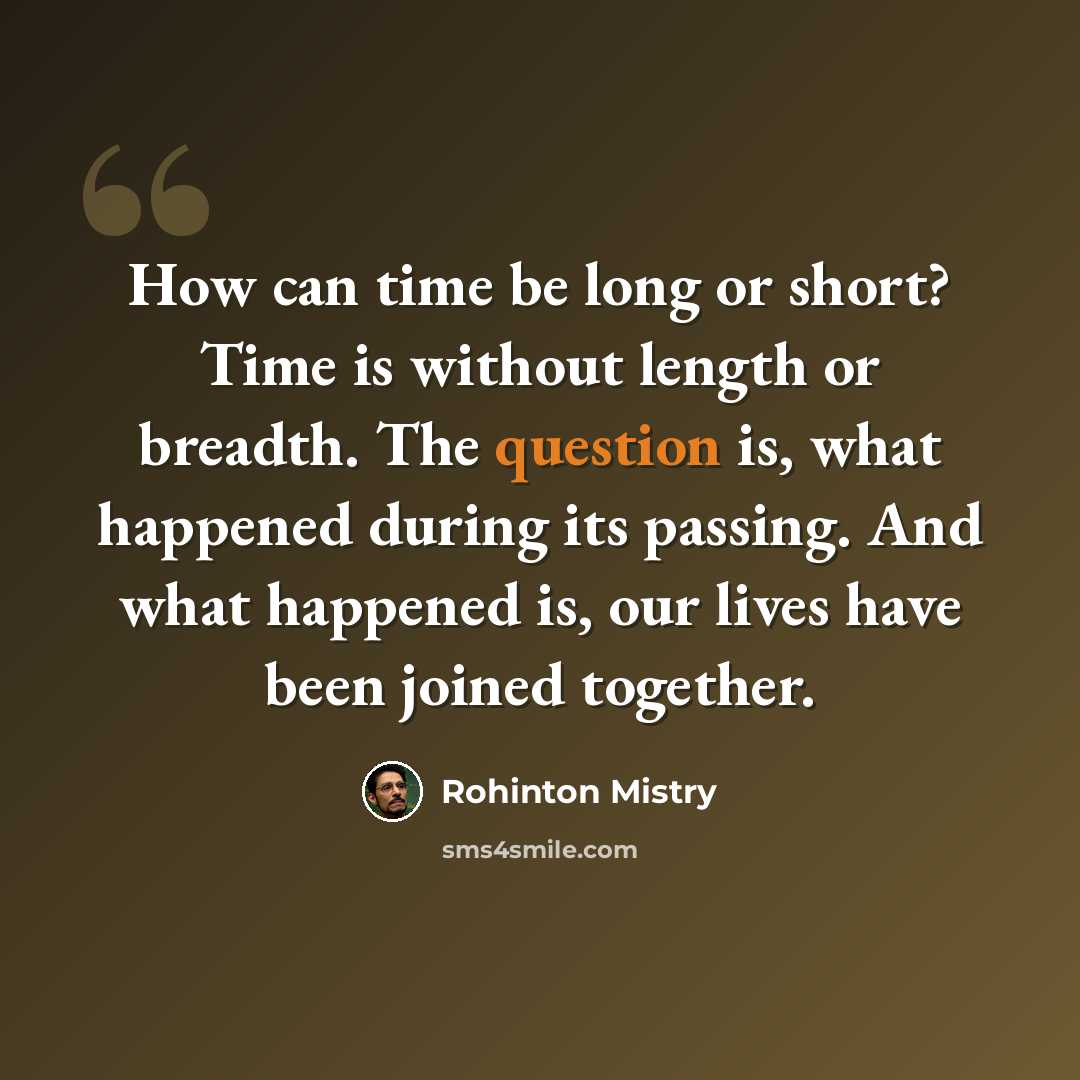 “How can time be long or short? Time is without length or breadth. The question is, what happened during its passing. And what happened is, our lives have been joined together.” quote by Rohinton Mistry