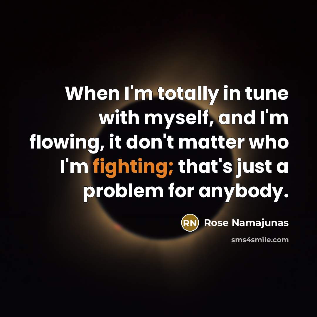 “When I'm totally in tune with myself, and I'm flowing, it don't matter who I'm fighting; that's just a problem for anybody.” quote by Rose Namajunas