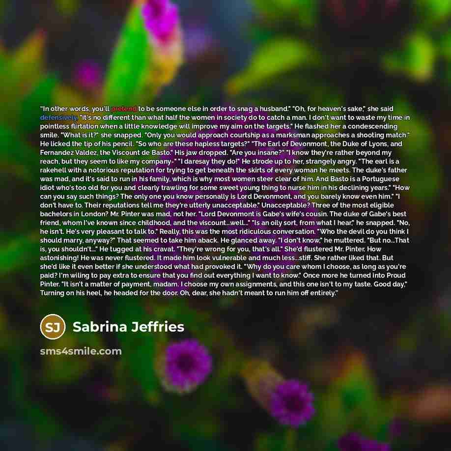 “In other words, you'll pretend to be someone else in order to snag a husband." "Oh, for heaven's sake," she said defensively, "it's no different than what half the women in society do to catch a man. I don't want to waste my time in pointless flirtation when a little knowledge will improve my aim…” quote by Sabrina Jeffries