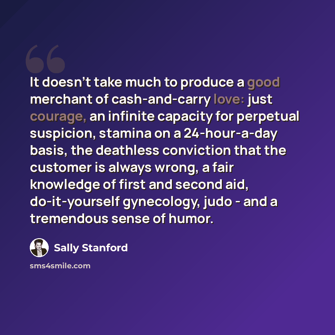 “It doesn't take much to produce a good merchant of cash-and-carry love: just courage, an infinite capacity for perpetual suspicion, stamina on a 24-hour-a-day basis, the deathless conviction that the customer is always wrong, a fair knowledge of first and second aid, do-it-yourself gynecology…” quote by Sally Stanford