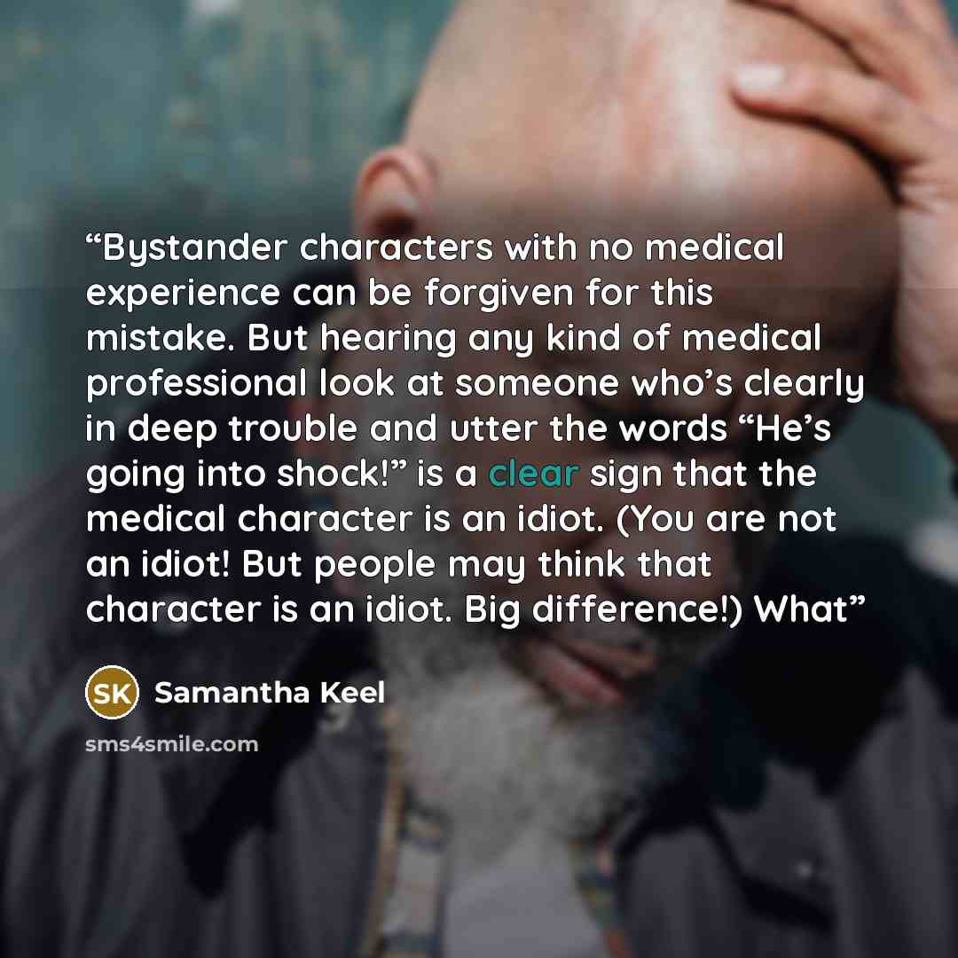 “Bystander characters with no medical experience can be forgiven for this mistake. But hearing any kind of medical professional look at someone who’s clearly in deep trouble and utter the words “He’s going into shock!” is a clear sign that the medical character is an idiot. (You are not an idiot!…” quote by Samantha Keel