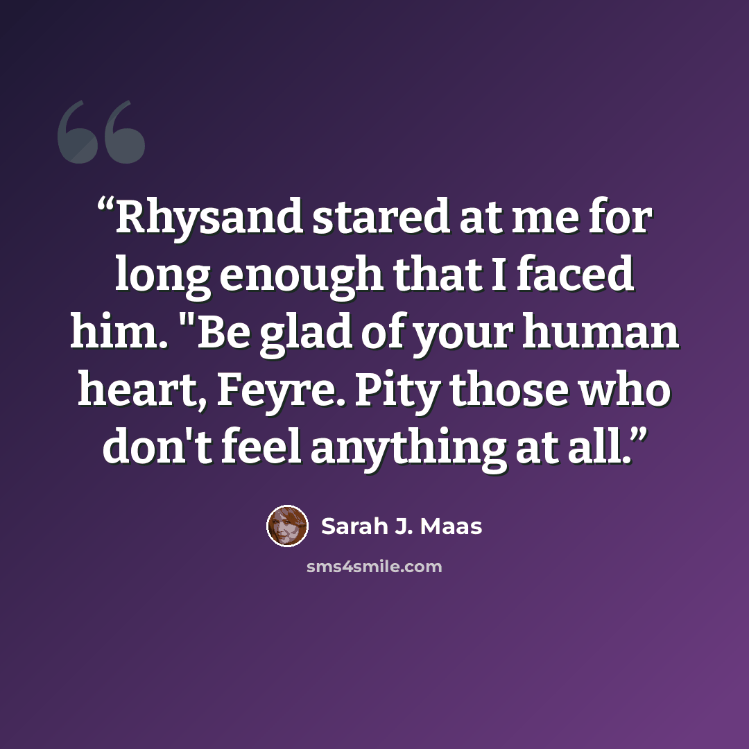 “Rhysand stared at me for long enough that I faced him. "Be glad of your human heart, Feyre. Pity those who don't feel anything at all.” quote by Sarah J. Maas