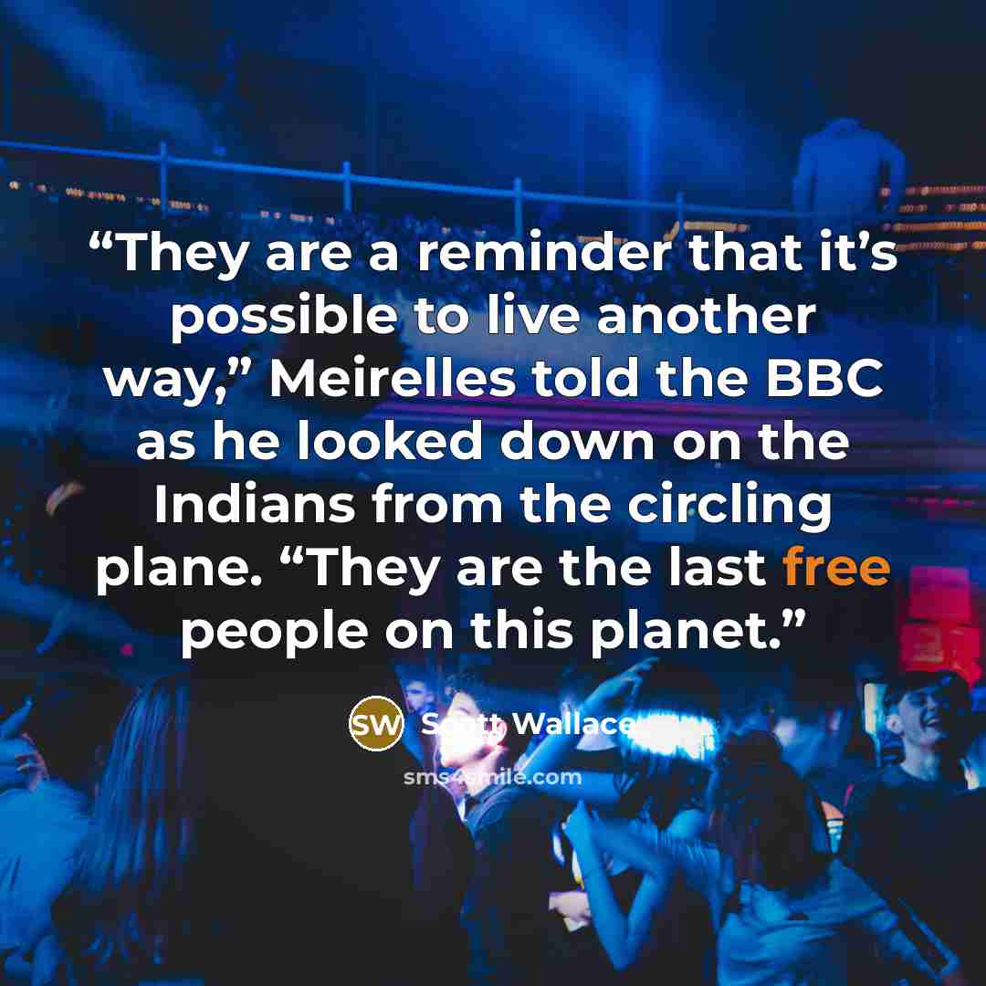 “They are a reminder that it’s possible to live another way,” Meirelles told the BBC as he looked down on the Indians from the circling plane. “They are the last free people on this planet.” quote by Scott Wallace