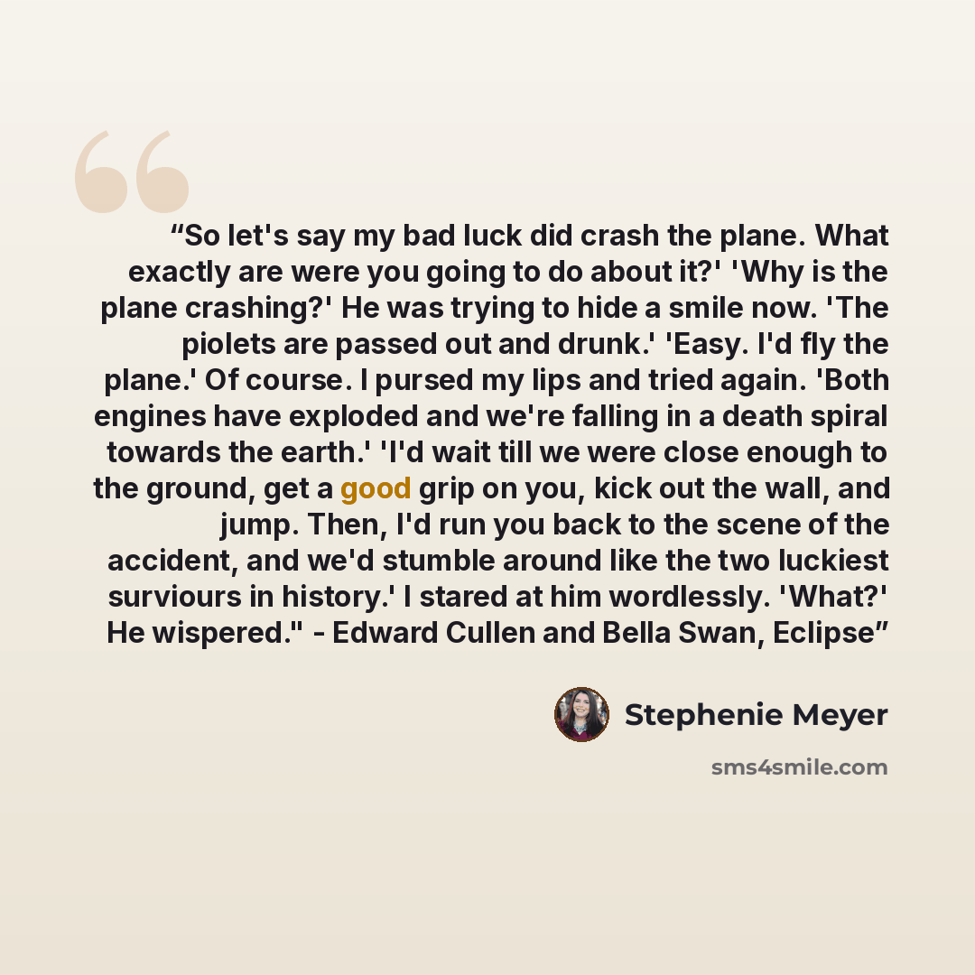 “So let's say my bad luck did crash the plane. What exactly are were you going to do about it?' 'Why is the plane crashing?' He was trying to hide a smile now. 'The piolets are passed out and drunk.' 'Easy. I'd fly the plane.' Of course. I pursed my lips and tried again. 'Both engines have exploded…” quote by Stephenie Meyer