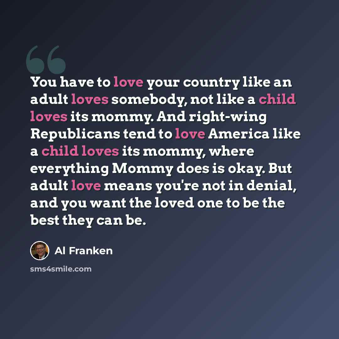 “You have to love your country like an adult loves somebody, not like a child loves its mommy. And right-wing Republicans tend to love America like a child loves its mommy, where everything Mommy does is okay. But adult love means you're not in denial, and you want the loved one to be the best they…” quote by Al Franken