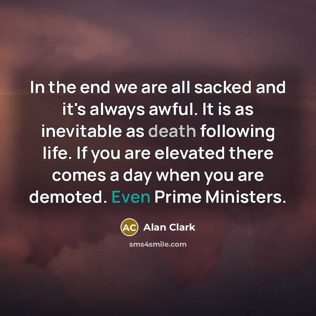 “In the end we are all sacked and it's always awful. It is as inevitable as death following life. If you are elevated there comes a day when you are demoted. Even Prime Ministers.” quote by Alan Clark